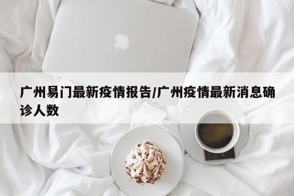 广州易门最新疫情报告/广州疫情最新消息确诊人数